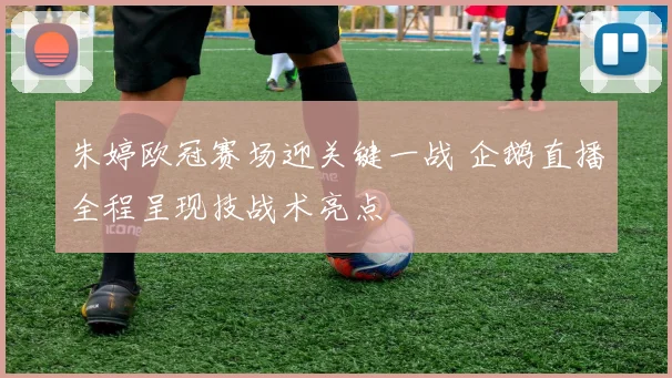 朱婷欧冠赛场迎关键一战 企鹅直播全程呈现技战术亮点