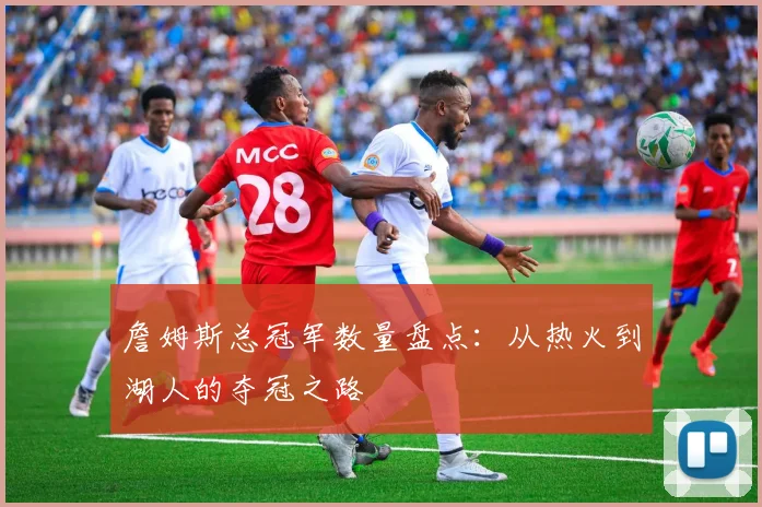 詹姆斯总冠军数量盘点：从热火到湖人的夺冠之路