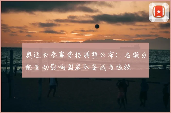 奥运会参赛资格调整公布：名额分配变动影响国家队备战与选拔