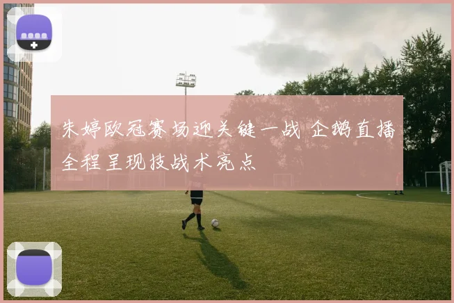 朱婷欧冠赛场迎关键一战 企鹅直播全程呈现技战术亮点
